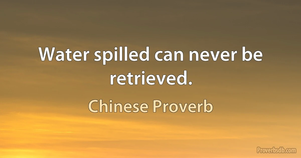 Water spilled can never be retrieved. (Chinese Proverb)