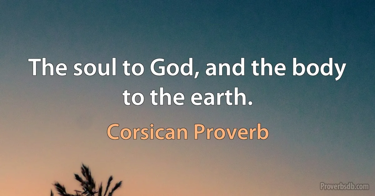 The soul to God, and the body to the earth. (Corsican Proverb)