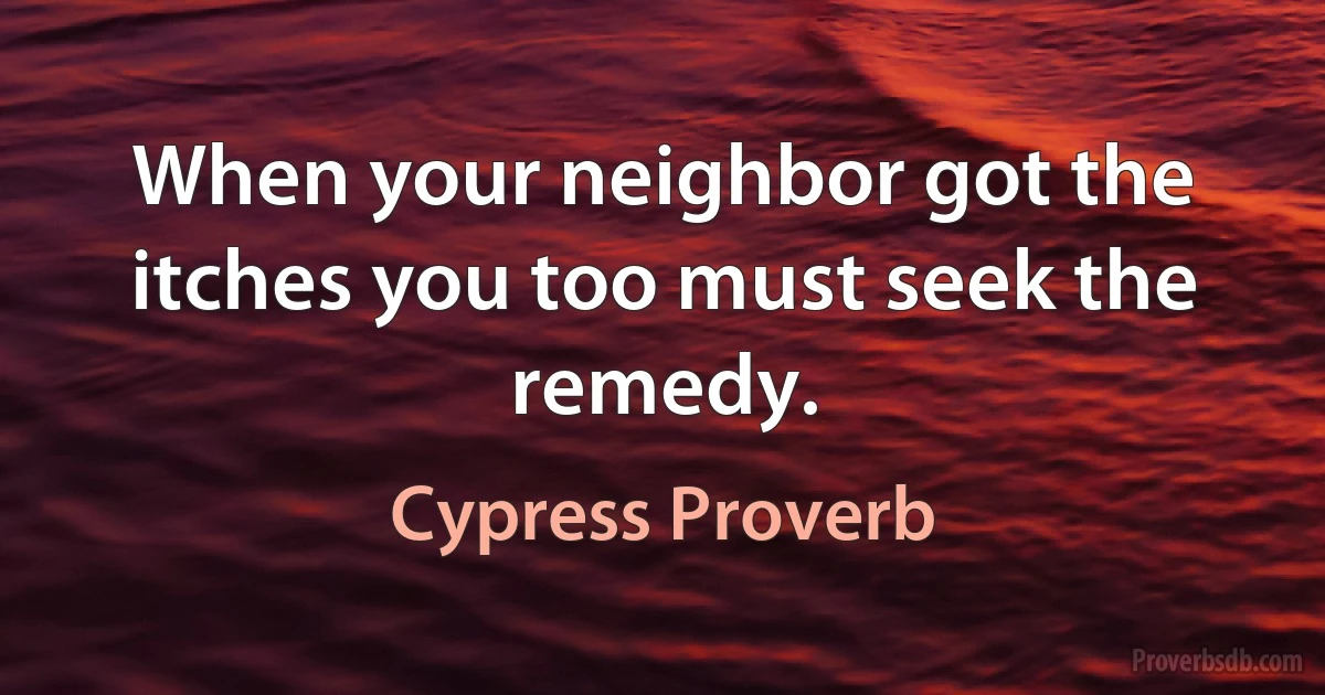 When your neighbor got the itches you too must seek the remedy. (Cypress Proverb)