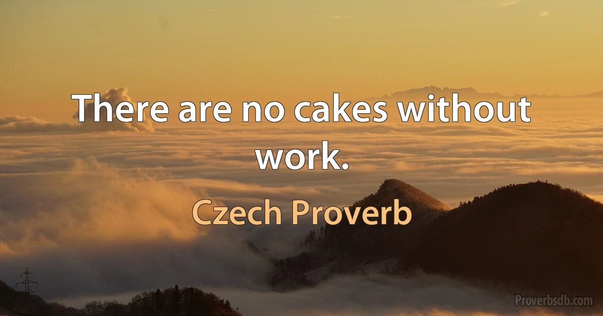 There are no cakes without work. (Czech Proverb)