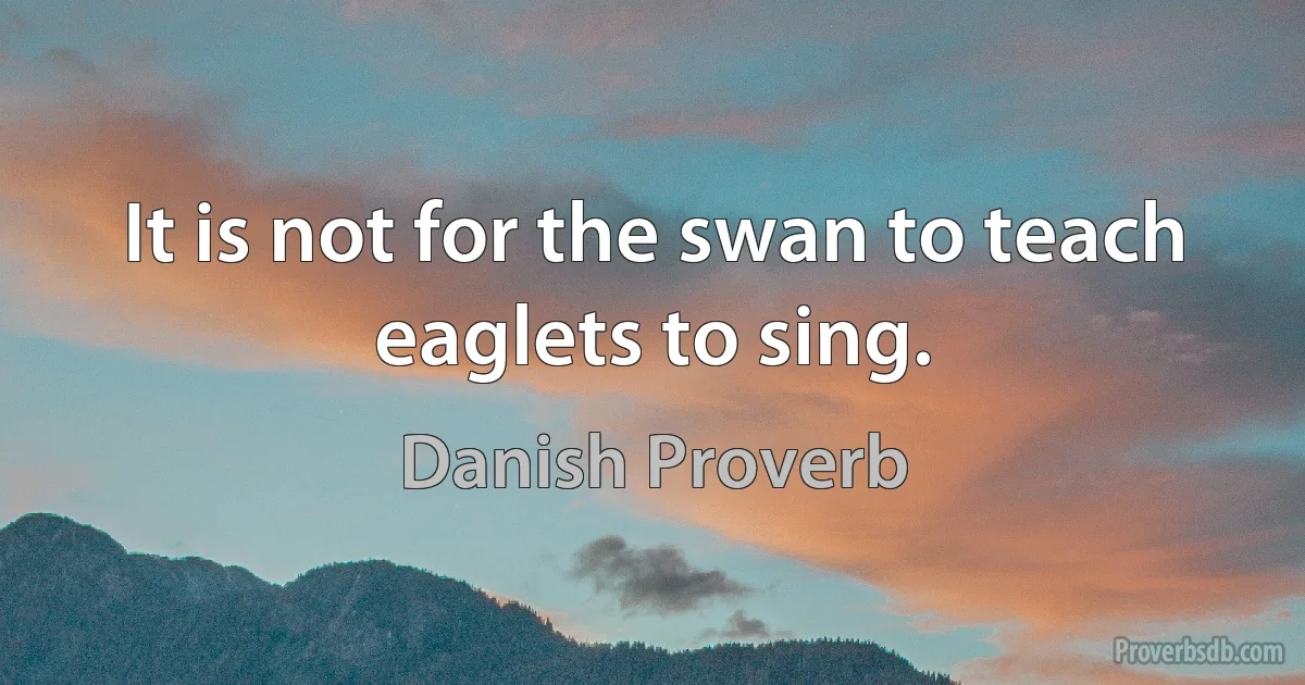 It is not for the swan to teach eaglets to sing. (Danish Proverb)