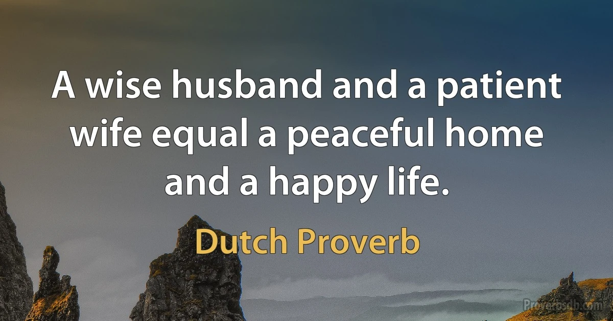 A wise husband and a patient wife equal a peaceful home and a happy life. (Dutch Proverb)