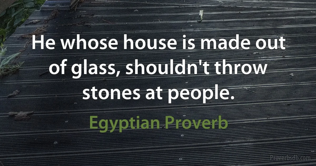 He whose house is made out of glass, shouldn't throw stones at people. (Egyptian Proverb)