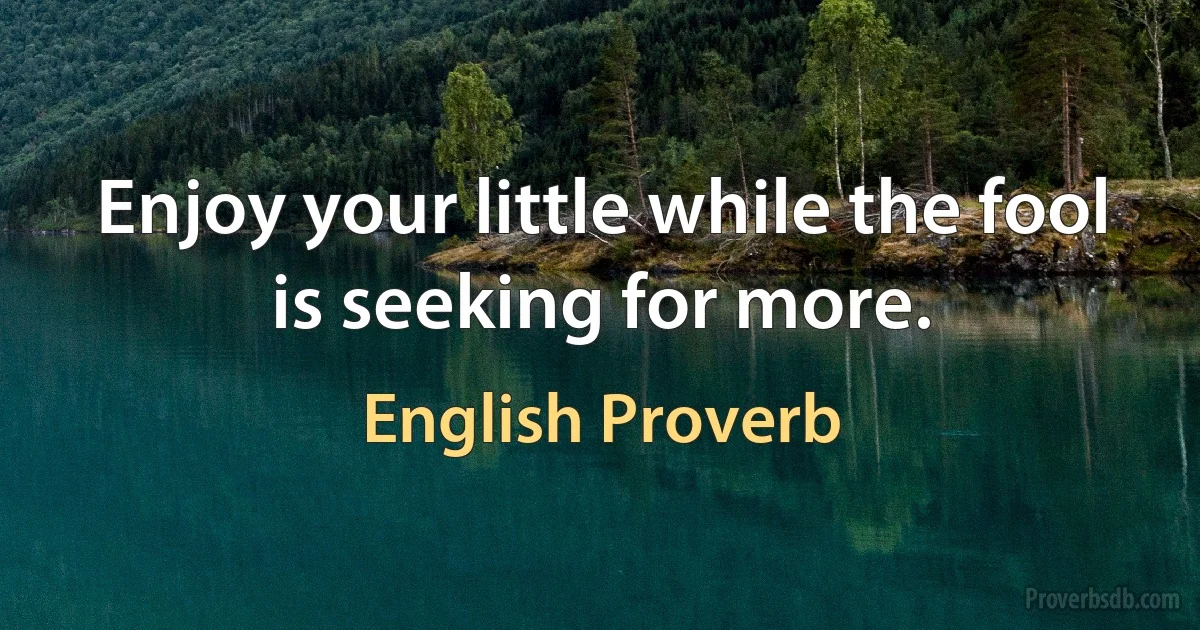 Enjoy your little while the fool is seeking for more. (English Proverb)