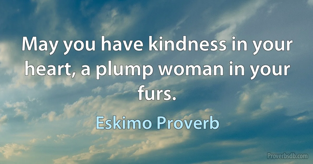 May you have kindness in your heart, a plump woman in your furs. (Eskimo Proverb)