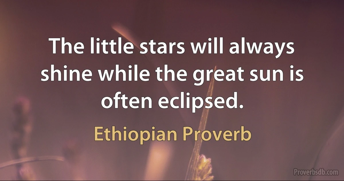 The little stars will always shine while the great sun is often eclipsed. (Ethiopian Proverb)