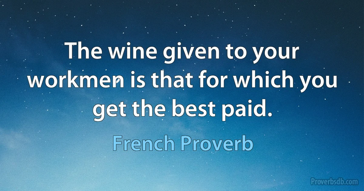 The wine given to your workmen is that for which you get the best paid. (French Proverb)