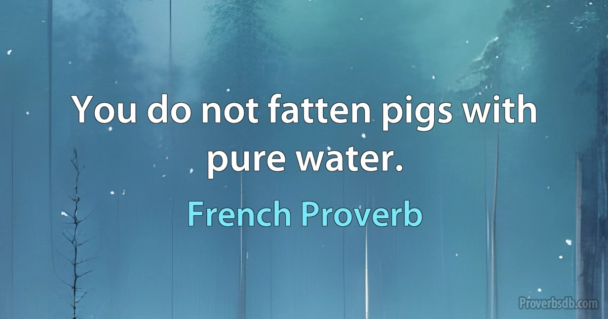 You do not fatten pigs with pure water. (French Proverb)