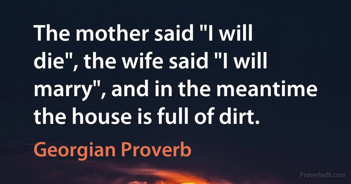 The mother said "I will die", the wife said "I will marry", and in the meantime the house is full of dirt. (Georgian Proverb)