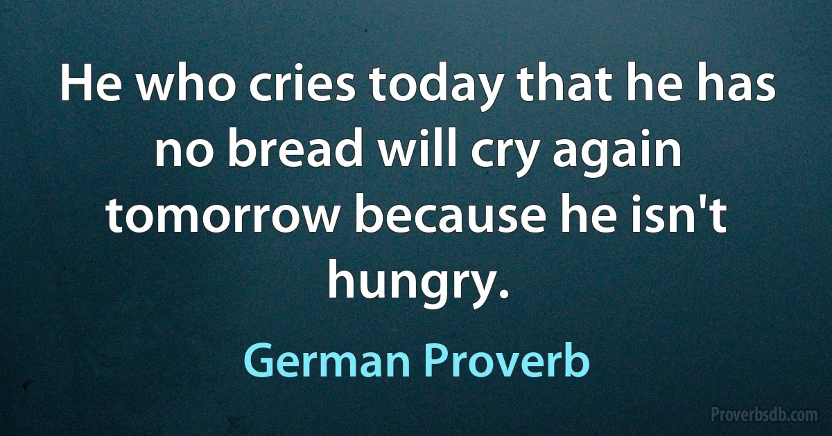 He who cries today that he has no bread will cry again tomorrow because he isn't hungry. (German Proverb)