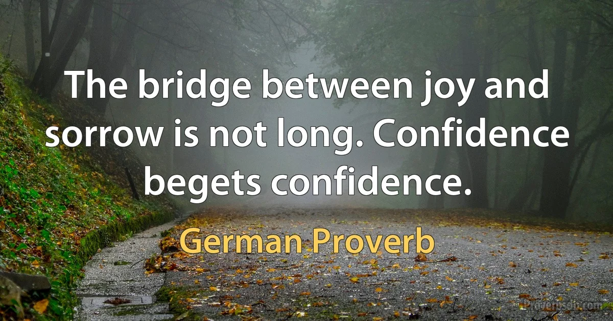 The bridge between joy and sorrow is not long. Confidence begets confidence. (German Proverb)