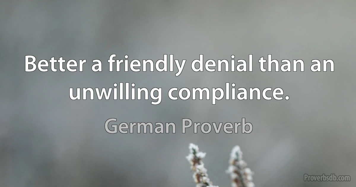 Better a friendly denial than an unwilling compliance. (German Proverb)