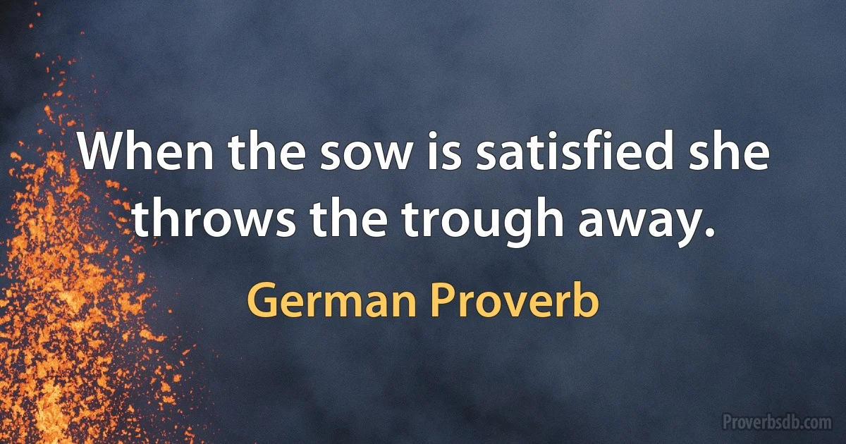 When the sow is satisfied she throws the trough away. (German Proverb)