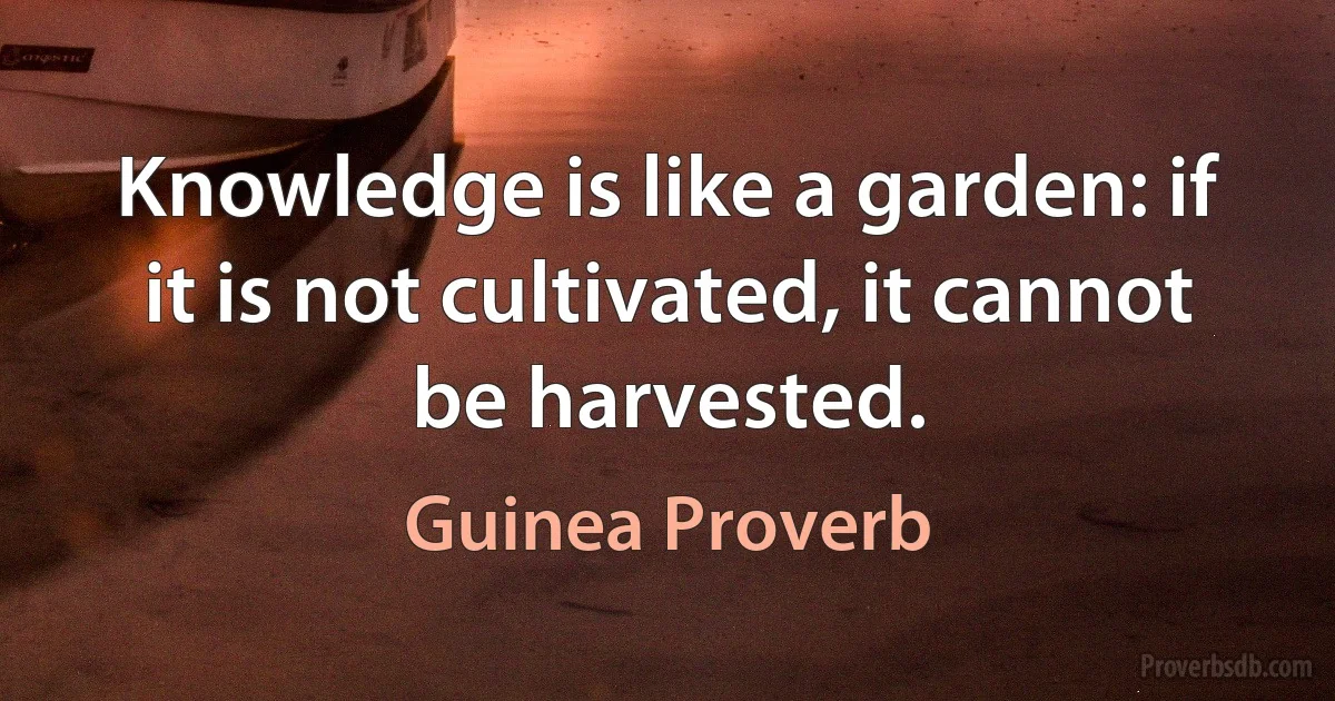 Knowledge is like a garden: if it is not cultivated, it cannot be harvested. (Guinea Proverb)