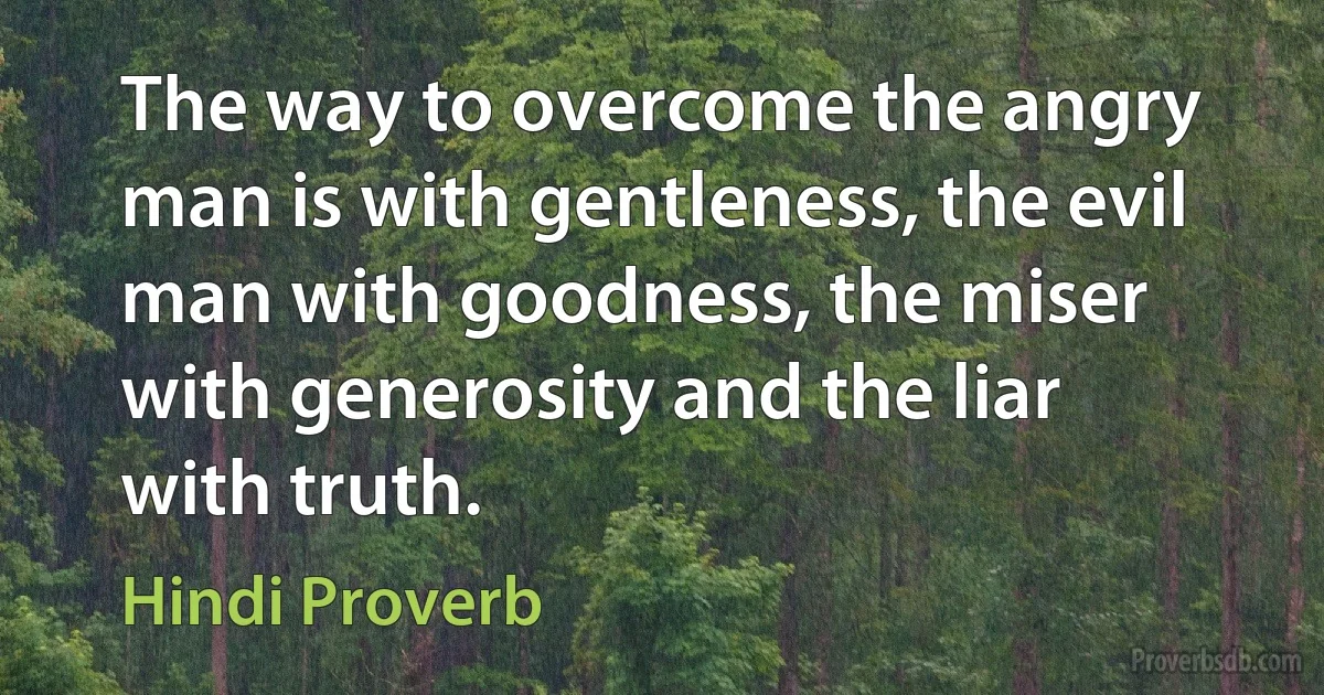 The way to overcome the angry man is with gentleness, the evil man with goodness, the miser with generosity and the liar with truth. (Hindi Proverb)