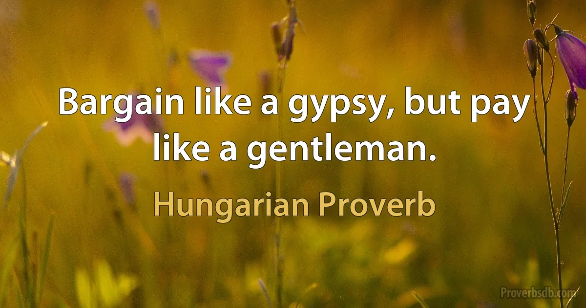 Bargain like a gypsy, but pay like a gentleman. (Hungarian Proverb)