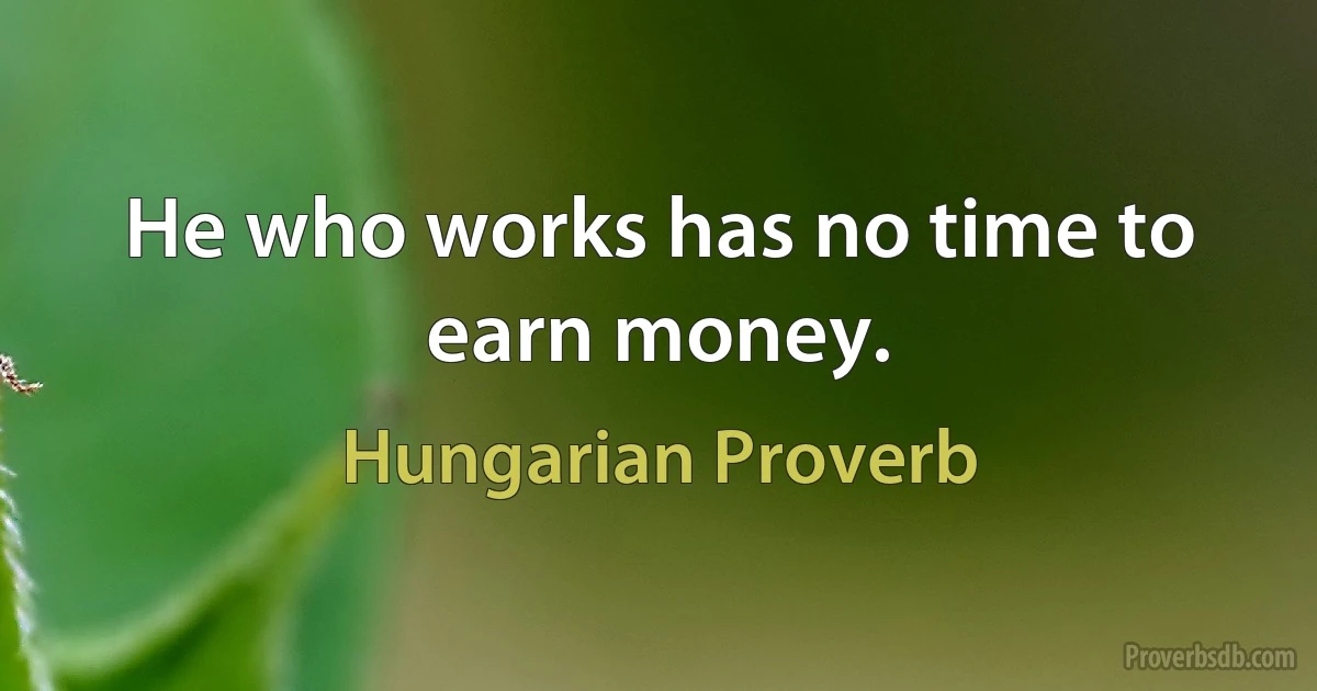 He who works has no time to earn money. (Hungarian Proverb)