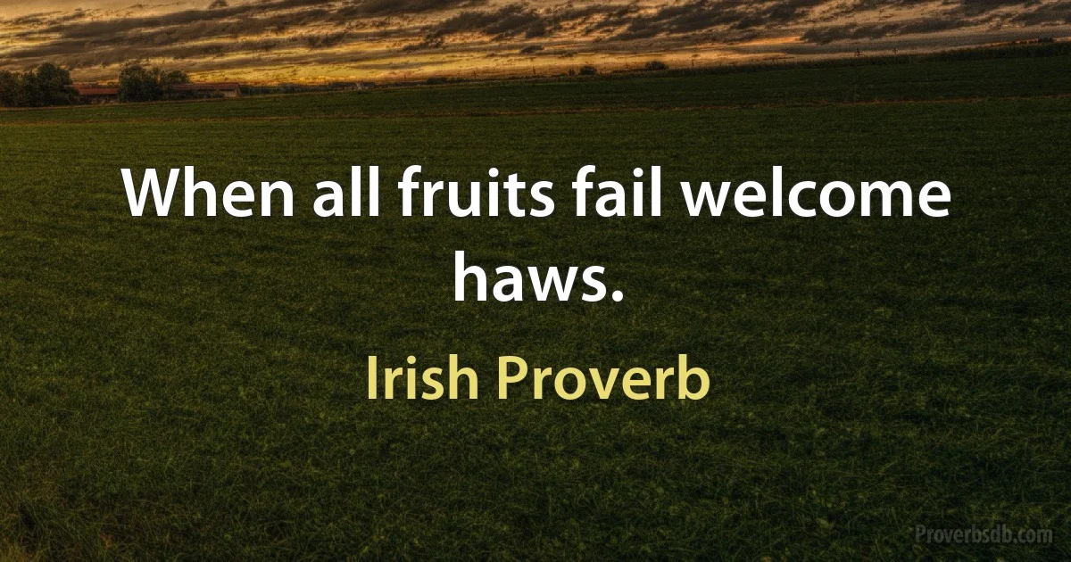 When all fruits fail welcome haws. (Irish Proverb)