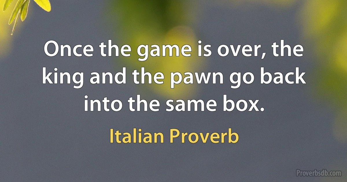 Once the game is over, the king and the pawn go back into the same box. (Italian Proverb)