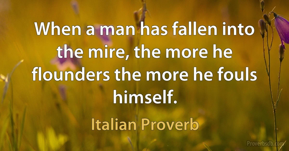 When a man has fallen into the mire, the more he flounders the more he fouls himself. (Italian Proverb)