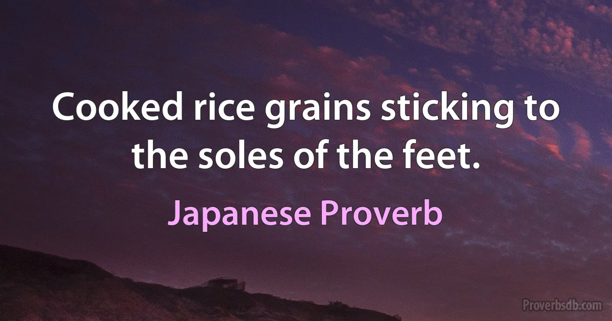 Cooked rice grains sticking to the soles of the feet. (Japanese Proverb)