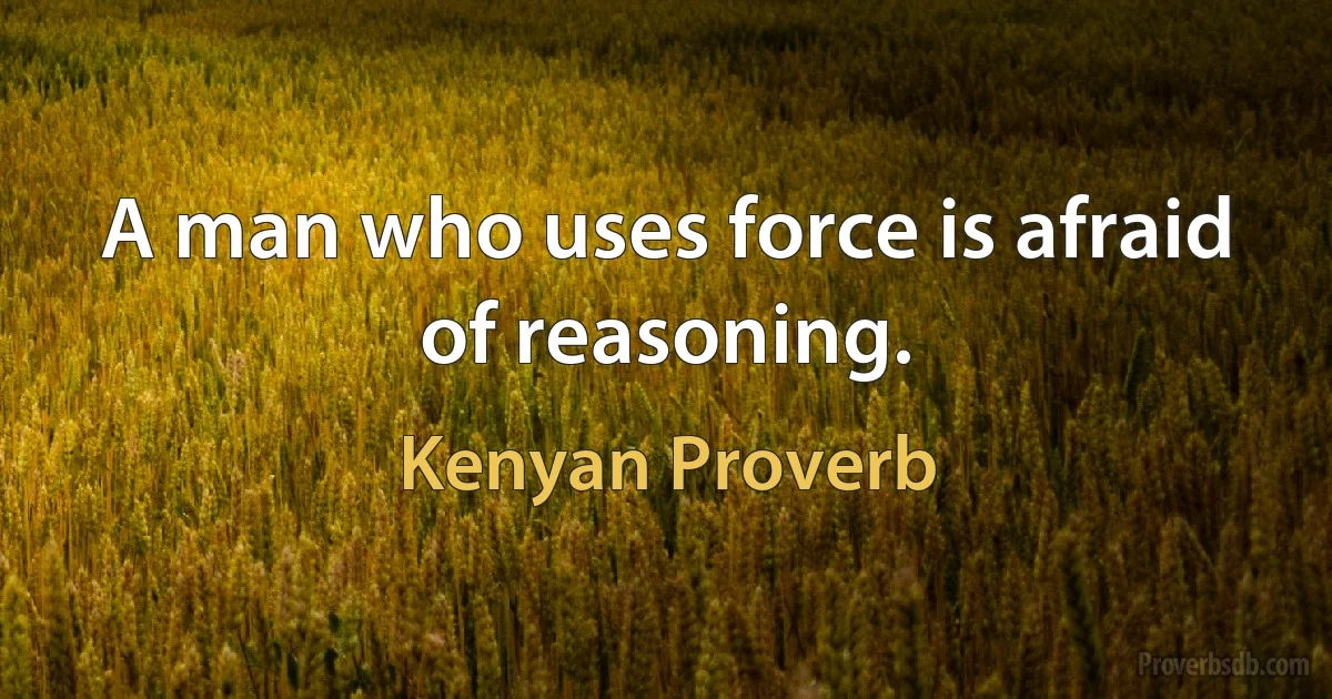 A man who uses force is afraid of reasoning. (Kenyan Proverb)