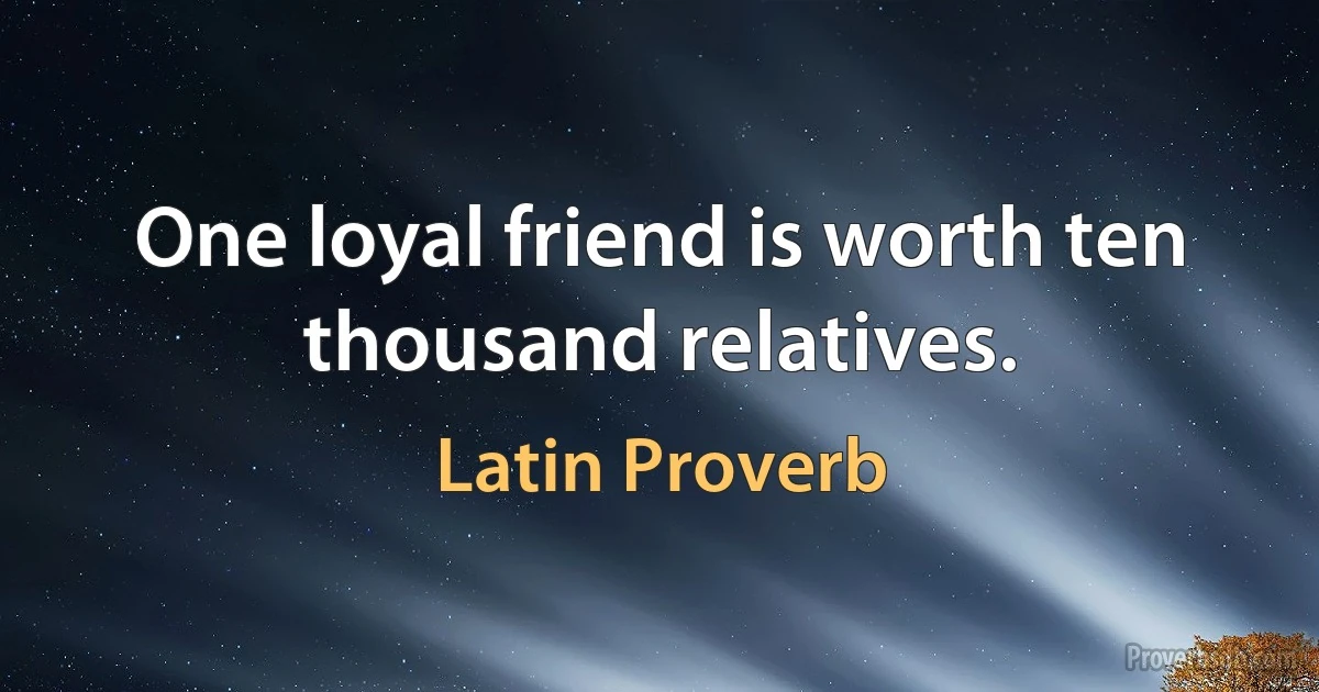 One loyal friend is worth ten thousand relatives. (Latin Proverb)