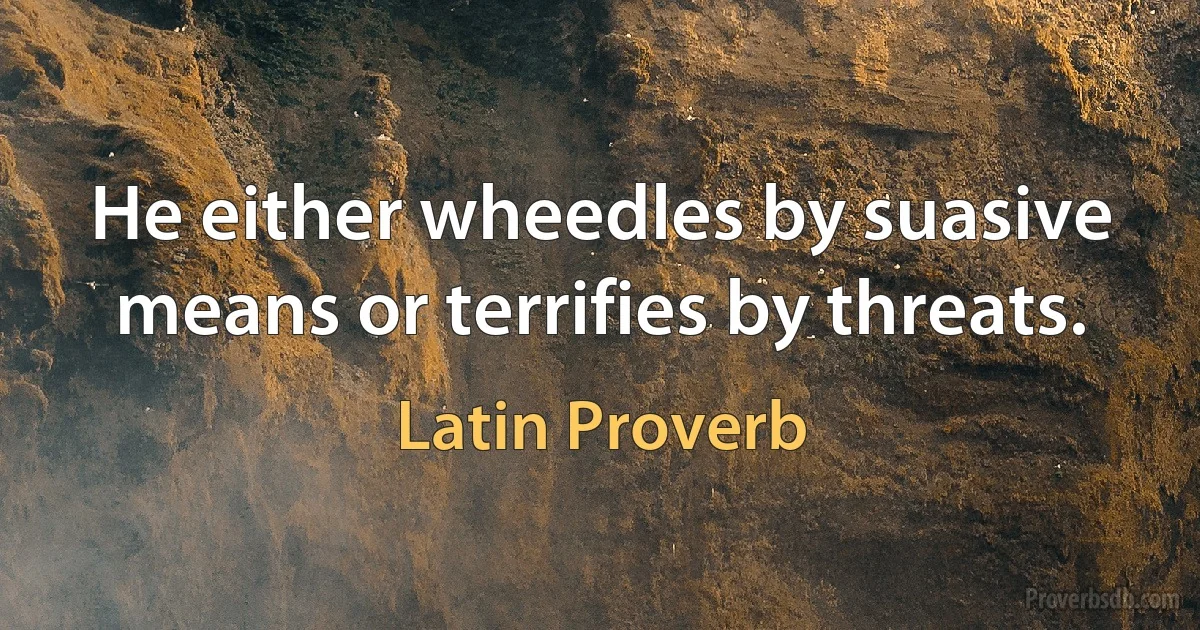 He either wheedles by suasive means or terrifies by threats. (Latin Proverb)