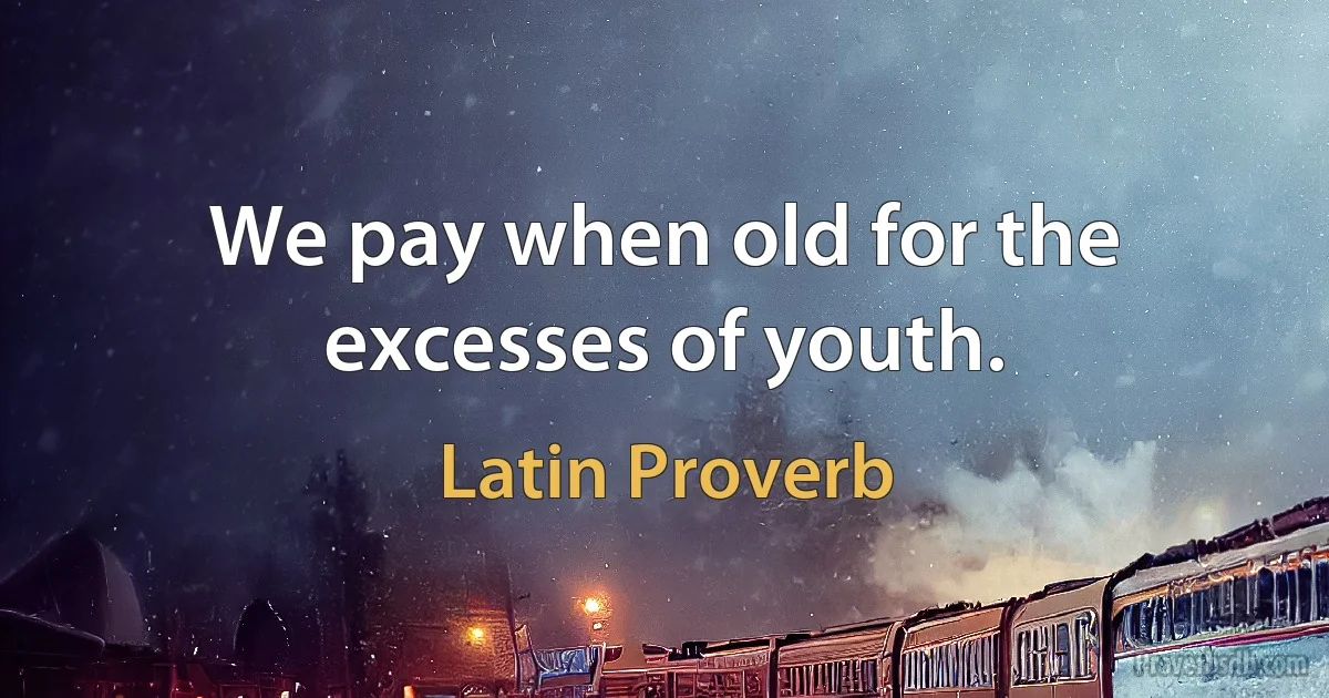 We pay when old for the excesses of youth. (Latin Proverb)