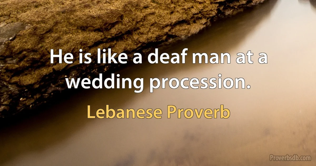 He is like a deaf man at a wedding procession. (Lebanese Proverb)