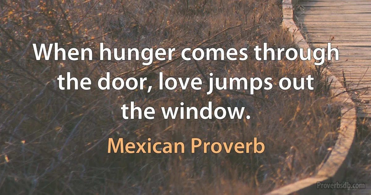 When hunger comes through the door, love jumps out the window. (Mexican Proverb)