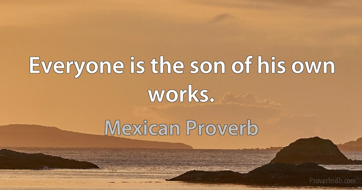 Everyone is the son of his own works. (Mexican Proverb)