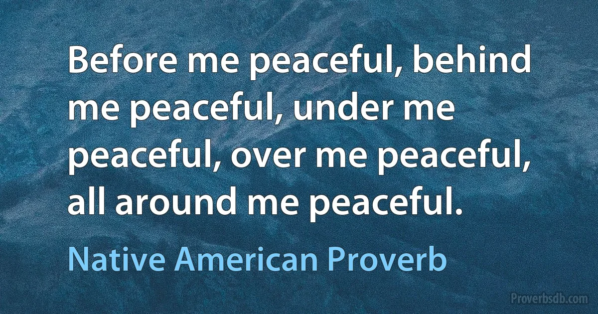 Before me peaceful, behind me peaceful, under me peaceful, over me peaceful, all around me peaceful. (Native American Proverb)