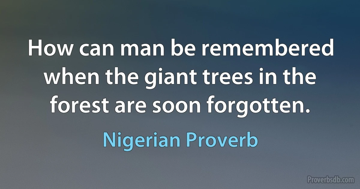 How can man be remembered when the giant trees in the forest are soon forgotten. (Nigerian Proverb)