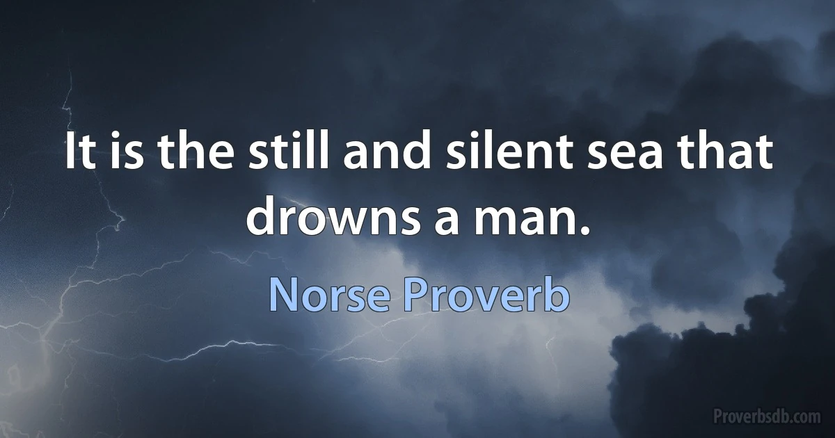 It is the still and silent sea that drowns a man. (Norse Proverb)