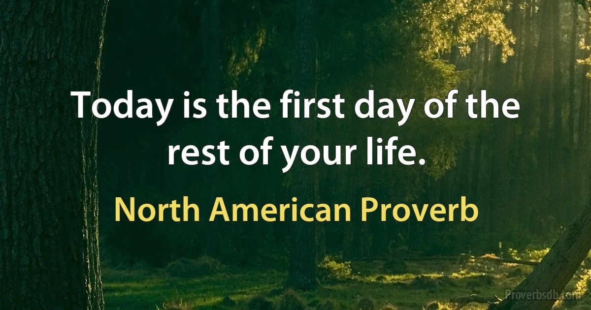 Today is the first day of the rest of your life. (North American Proverb)