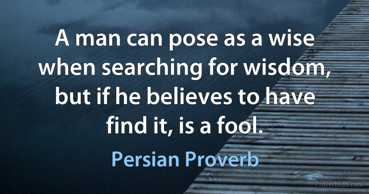 A man can pose as a wise when searching for wisdom, but if he believes to have find it, is a fool. (Persian Proverb)