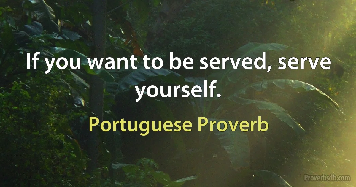 If you want to be served, serve yourself. (Portuguese Proverb)