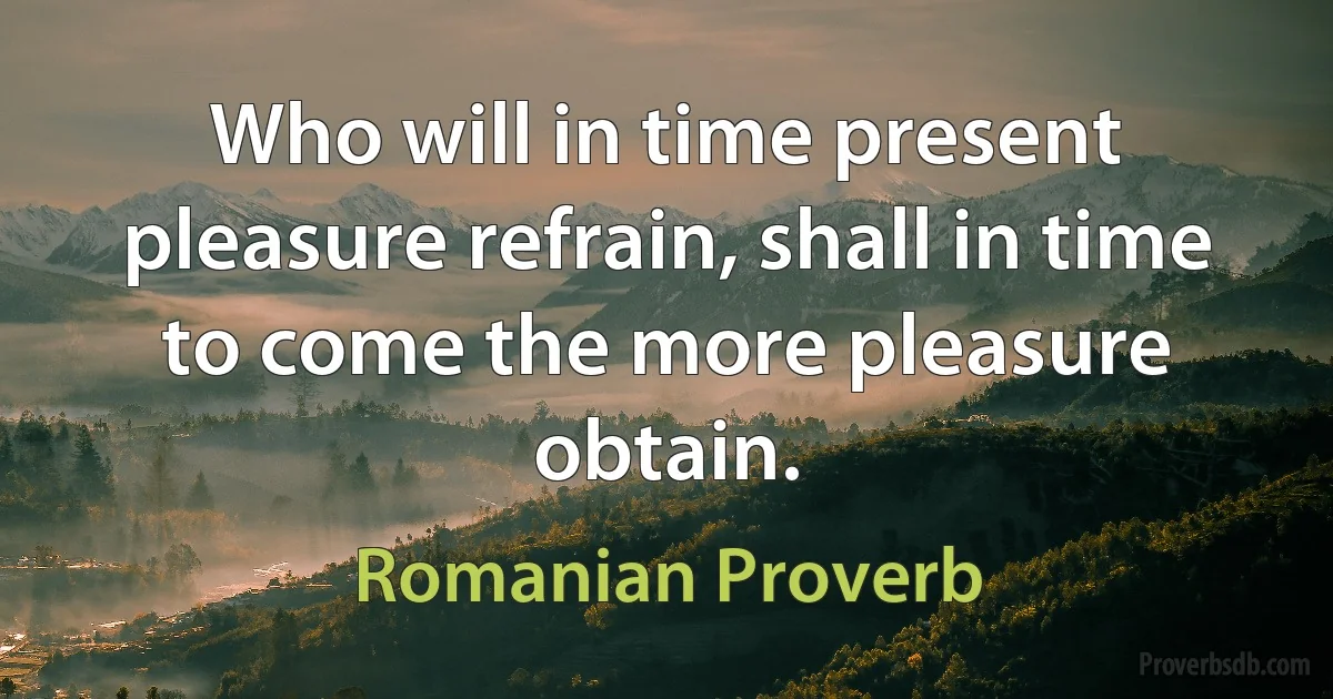 Who will in time present pleasure refrain, shall in time to come the more pleasure obtain. (Romanian Proverb)