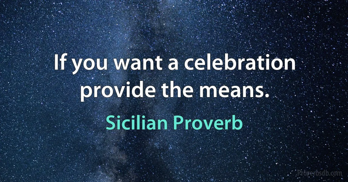 If you want a celebration provide the means. (Sicilian Proverb)