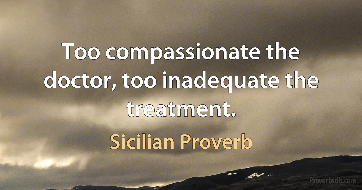 Too compassionate the doctor, too inadequate the treatment. (Sicilian Proverb)