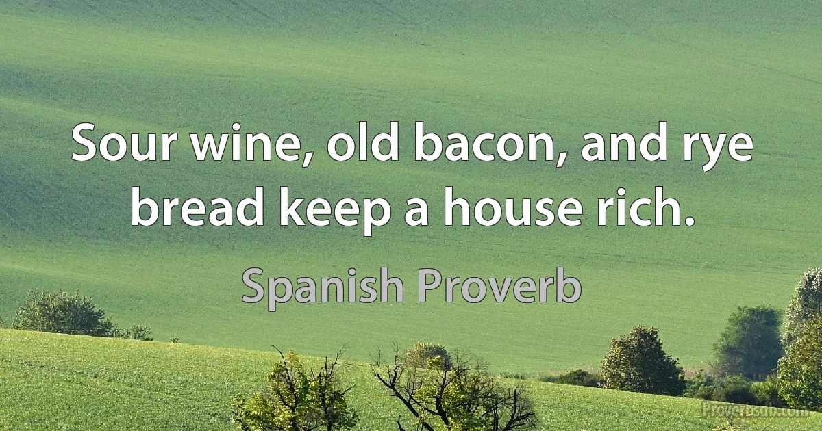 Sour wine, old bacon, and rye bread keep a house rich. (Spanish Proverb)