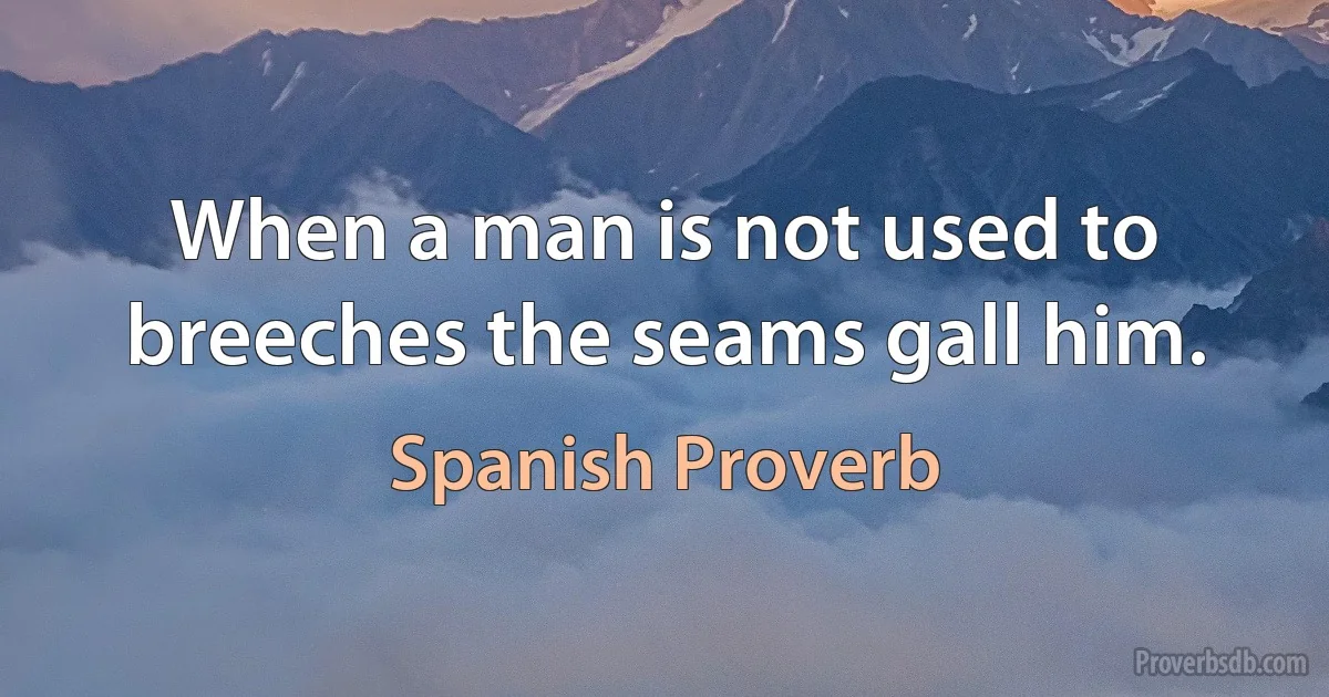 When a man is not used to breeches the seams gall him. (Spanish Proverb)