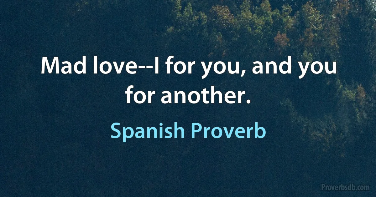 Mad love--I for you, and you for another. (Spanish Proverb)