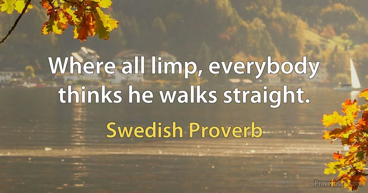 Where all limp, everybody thinks he walks straight. (Swedish Proverb)