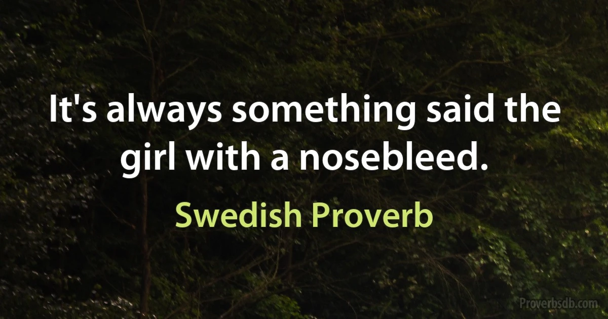 It's always something said the girl with a nosebleed. (Swedish Proverb)