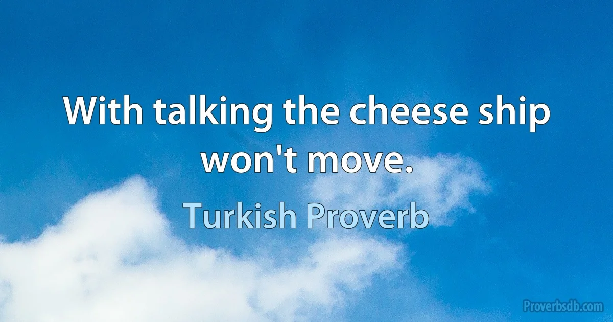 With talking the cheese ship won't move. (Turkish Proverb)