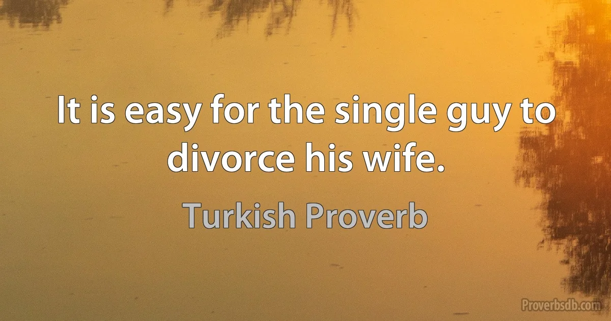 It is easy for the single guy to divorce his wife. (Turkish Proverb)