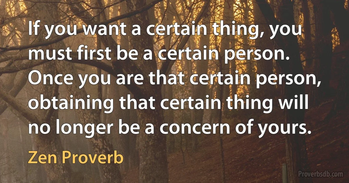 If you want a certain thing, you must first be a certain person. Once you are that certain person, obtaining that certain thing will no longer be a concern of yours. (Zen Proverb)