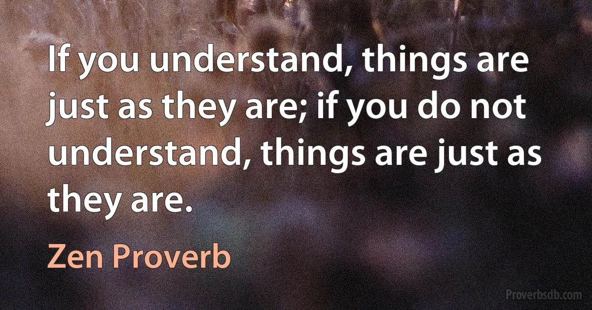 If you understand, things are just as they are; if you do not understand, things are just as they are. (Zen Proverb)